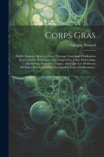 Corps Gras: Huiles, Graisses, Beurres, Cires. Ouvrage Contenant L'indication Des Lieux De Provenance Des Corps Gras, Leurs Fabrication, Épuration, ... Leurs Falsifications... (French Edition)