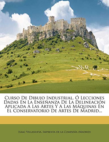 Curso De Dibujo Industrial, Ó Lecciones Dadas En La Enseñanza De La Delineación Aplicada A Las Artes Y A Las Máquinas En El Conservatorio De Artes De Madrid... (Spanish Edition)