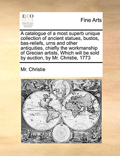 A catalogue of a most superb unique collection of ancient statues, bustos, bas-reliefs, urns and other antiquities, chiefly the workmanship of Grecian ... be sold by auction, by Mr. Christie, 1773